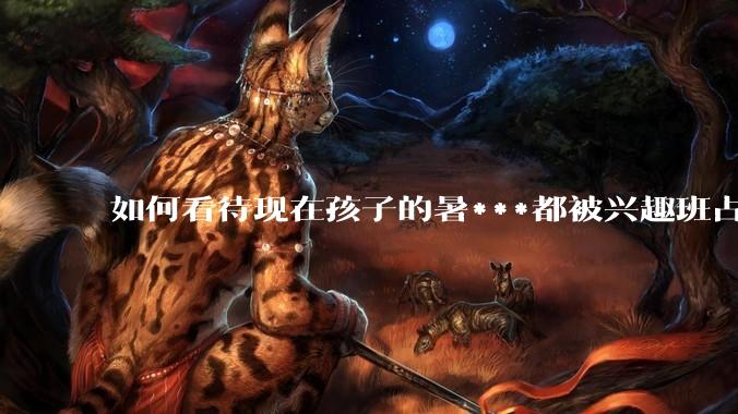 如何看待现在孩子的暑***都被兴趣班占满，该如何让暑***「回归」暑***本身？