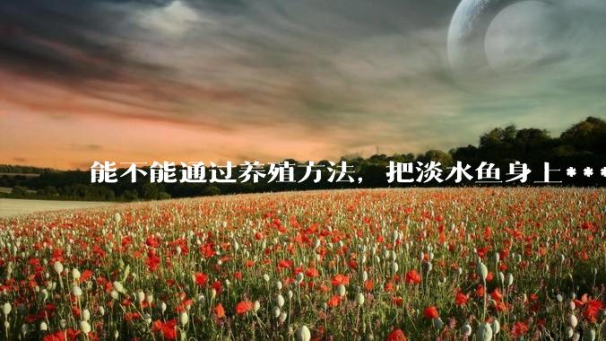 能不能通过养殖方法，把淡水鱼身上***除掉？然后再售卖做刺身，超级爱吃刺身，很害怕寄身虫?